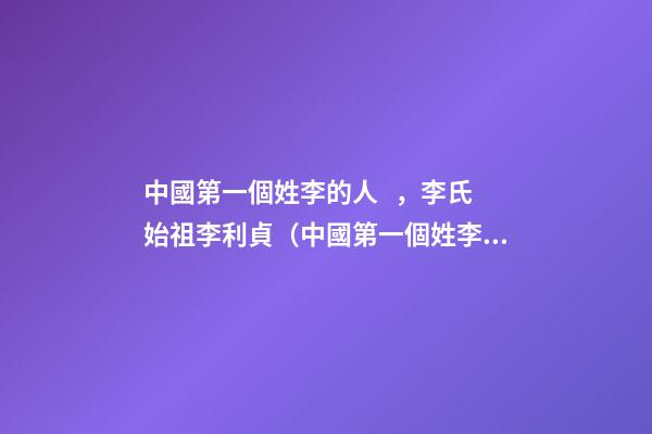 中國第一個姓李的人，李氏始祖李利貞（中國第一個姓李的人,李氏始祖李利貞是誰）
